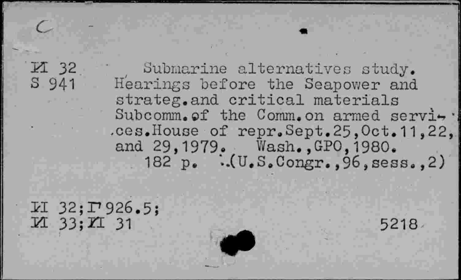 ﻿M 32
S 941
Submarine alternatives study. Hearings before the Seapower and. strateg.and critical materials Subcomm, of the Comm, on armed servi*, .ces.House of repr.Sept.25,Oct. 11,22 and 29,1979. Wash.,GPO,1980.
182 p. '..(U.S.Congr. ,9&,sess. ,2)
3?I 32;P926.5;
M 33;ZE 31
5218